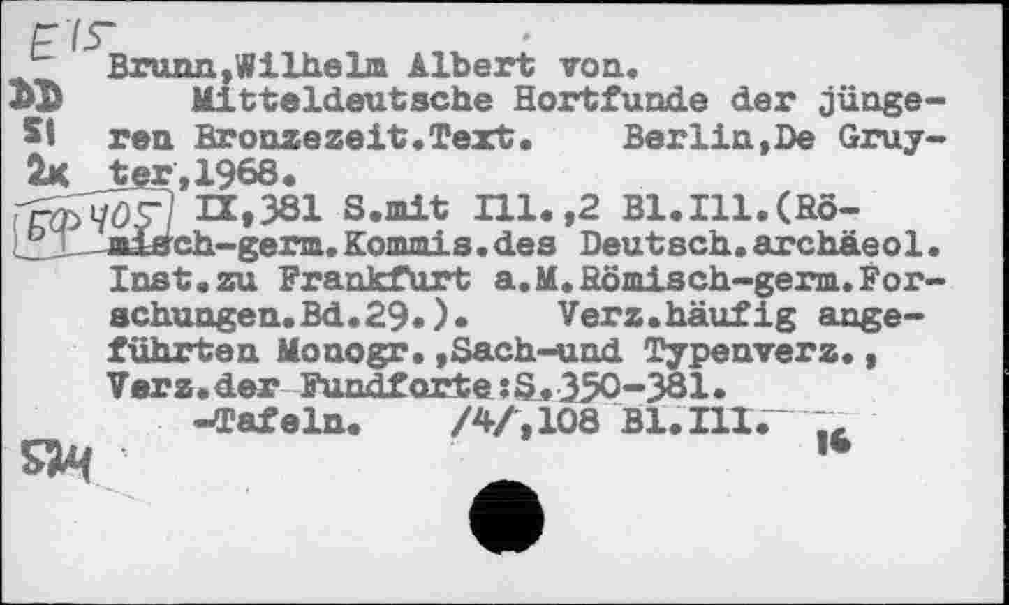 ﻿Г7Г
Brunn,Wilhelm Albert von.
Mitteldeutsche Hortfunde der jünge-51 ren Bronze zeit .Text.	Berlin,De Gruy-
2x t«r,1968.
ГгфЧОТЇ И.381 S.mit Hl. ,2 Bl.Ill.(Rôle  miäch-gena. Kommis. des Deutsch, archäeol• Inst, zu Frankfurt а.M. Römisch-germ.Forschungen. Bd.29«)• Verz.häufig ange-
führten Monogr. ,Sach-und Typenverz., V er z • der Fundf orte ? S. 350-381 • -Tafeln.	/4/, 108 Bl. IH.~
s»4	'